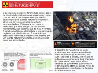 O desastre de Fukushima foi o pior
acidente nuclear desde a explosão do
reator de Chernobyl, na Ucrânia, em
1986. Segundo o estudo, a liberação de
radiação contaminou uma área chamada
de “zona morta”, que reúne várias
centenas de quilômetros quadrados ao
redor da planta atômica. Baixos níveis de
radiação foram encontrados na América
do Norte e na Europa.
O que causou o acidente foram duas coisas: pane
de eletricidade e falta de água, duas coisas muito
comuns. Mas é preciso ponderar que isso foi
causado por dois eventos naturais de violência
atroz: um terremoto de alta magnitude,
incomparável em 150 anos, e um tsunami
destruidor, que aliás entupiu os circuitos de
resfriamento, que captam água do mar. A verdade
é banal: uma falta de eletricidade e um sistema de
urgência que não funcionou. É uma lição que
precisa ser lembrada. É inadmissível, mesmo em
um evento natural muito forte, que uma central
perca sua alimentação.
 