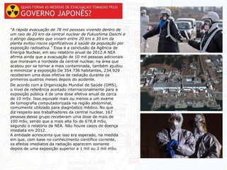 “A rápida evacuação de 78 mil pessoas vivendo dentro de
um raio de 20 km da central nuclear de Fukushima Daiichi e
o abrigo daqueles que viviam entre 20 km e 30 km da
planta evitou riscos significativos à saúde da população por
exposição radioativa.” Essa é a conclusão da Agência de
Energia Nuclear, em seu relatório anual de 2012.A NEA
afirma ainda que a evacuação de 10 mil pessoas adicionais
que moravam a nordeste da central nuclear, na área que
acabou por se tornar a mais contaminada, também ajudou
a minimizar a exposição.De 354.736 habitantes, 234.929
receberam uma dose efetiva de radiação durante os
primeiros quatros meses depois do acidente.
De acordo com a Organização Mundial de Saúde (OMS),
o nível de referência aceitado internacionalmente para a
exposição pública é de uma dose efetiva anual de cerca
de 10 mSv. Isso equivale mais ou menos a um exame
de tomografia computadorizada na região abdominal,
comumente utilizado para diagnóstico médico. No que
diz respeito aos trabalhadores da central nuclear, 167
pessoas desse grupo receberam uma dose de mais de
100 mSv, sendo que a mais alta foi de 678,8 mSv,
segundo o relatório da NEA. Não houve casos de doença
imediata em 2012.
A entidade acrescenta que isso era esperado, na medida
em que, com base no conhecimento científico corrente,
os efeitos imediatos da radiação aparecem somente
depois de uma exposição superior a 1 mil ou 2 mil mSv.
 
