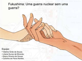 Equipe:
• Stelme Girão de Souza;
• Liliane Nunes de Miranda;
• Kayra Oliveira de Sousa;
• Caroline de Paiva Norões.
Fukushima: Uma guerra nuclear sem uma
guerra?
 