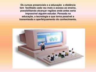 Os cursos presenciais e a educação a distância
tem facilitado cada vez mais o acesso ao ensino,
possibilitando alcançar regiões onde antes seria
impossível alguém estudar. Pensada na
educação, a tecnologia e que torna possível a
transmissão e aperfeiçoamento do conhecimento.
 