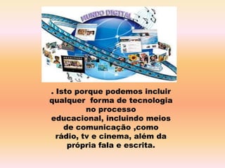 . Isto porque podemos incluir
qualquer forma de tecnologia
no processo
educacional, incluindo meios
de comunicação ,como
rádio, tv e cinema, além da
própria fala e escrita.
 