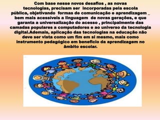 Com base nesse novos desafios , as novas
tecnologias, precisam ser incorporadas pela escola
pública, objetivando formas de comunicação e aprendizagem _
bem mais acessíveis a linguagem de novas gerações, e que
garanta a universalização do acesso , principalmente das
camadas populares a computadores e ao universo da tecnologia
digital.Ademais, aplicação das tecnologias na educação não
deve ser vista como um fim em si mesmo, mais como
instrumento pedagógico em beneficio da aprendizagem no
âmbito escolar.
 