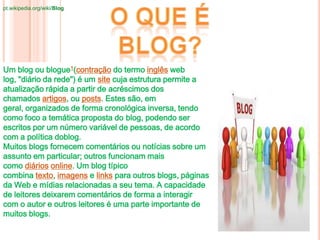 Um blog ou blogue1(contração do termo inglês web
log, "diário da rede") é um site cuja estrutura permite a
atualização rápida a partir de acréscimos dos
chamados artigos, ou posts. Estes são, em
geral, organizados de forma cronológica inversa, tendo
como foco a temática proposta do blog, podendo ser
escritos por um número variável de pessoas, de acordo
com a política doblog.
Muitos blogs fornecem comentários ou notícias sobre um
assunto em particular; outros funcionam mais
como diários online. Um blog típico
combina texto, imagens e links para outros blogs, páginas
da Web e mídias relacionadas a seu tema. A capacidade
de leitores deixarem comentários de forma a interagir
com o autor e outros leitores é uma parte importante de
muitos blogs.
pt.wikipedia.org/wiki/Blog
 