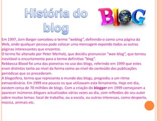 Em 1997, Jorn Barger concebeu o termo “weblog”, definindo-o como uma página da
Web, onde qualquer pessoa pode colocar uma mensagem expondo todas as outras
páginas interessantes que encontra.
O termo foi alterado por Peter Merholz, que decidiu pronunciar “wee-blog”, que tornou
inevitável o encurtamento para o termo definitivo “blog”.
Rebbecca Blood foi uma das pioneiras no uso dos blogs, referindo em 1999 que estes
eram distintos tanto ao nível da forma como ao nível do conteúdo das publicações
periódicas que os precederam.
A blogosfera, termo que representa o mundo dos blogs, progrediu a um ritmo
extraordinário. Em 1999 era poucos os que utilizavam esta ferramenta. Hoje em dia,
existem cerca de 70 milhões de blogs. Com a criação do blogger em 1999 começaram a
aparecer inúmeros blogues actualizados várias vezes ao dia, com reflexões do seu autor
sobre muitos temas: local de trabalho, ou a escola, ou outros interesses, como desporto,
música, animais etc.
 