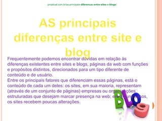 Frequentemente podemos encontrar dúvidas em relação às
diferenças existentes entre sites e blogs, páginas da web com funções
e propósitos distintos, direcionados para um tipo diferente de
conteúdo e de usuário.
Entre os principais fatores que diferenciam essas páginas, está o
conteúdo de cada um deles: os sites, em sua maioria, representam
(através de um conjunto de páginas) empresas ou organizações
estruturadas que desejam marcar presença na web; em alguns casos,
os sites recebem poucas alterações.
projetual.com.br/as-principais-diferencas-entre-sites-e-blogs/
 