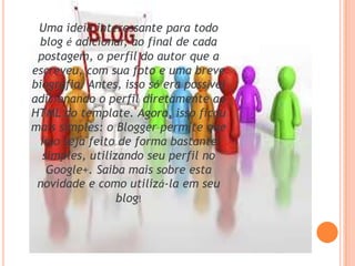 Uma ideia interessante para todo
blog é adicionar, ao final de cada
postagem, o perfil do autor que a
escreveu, com sua foto e uma breve
biografia. Antes, isso só era possível
adicionando o perfil diretamente ao
HTML do template. Agora, isso ficou
mais simples: o Blogger permite que
isso seja feito de forma bastante
simples, utilizando seu perfil no
Google+. Saiba mais sobre esta
novidade e como utilizá-la em seu
blog!
 