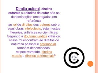 Direito autoral, direitos
autorais ou direitos de autor são as
denominações empregadas em
referência
ao rol de direitos dos autores sobre
suas obras intelectuais, sejam estas
literárias, artísticas ou científicas.
Segundo a doutrina jurídica clássica,
nesse rol encontram-se direitos de
natureza pessoal e patrimonial,
também denominados,
respectivamente, direitos
morais e direitos patrimoniais[c
 