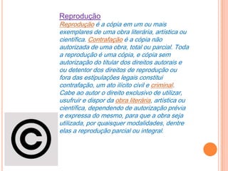 Reprodução
Reprodução é a cópia em um ou mais
exemplares de uma obra literária, artística ou
científica. Contrafação é a cópia não
autorizada de uma obra, total ou parcial. Toda
a reprodução é uma cópia, e cópia sem
autorização do titular dos direitos autorais e
ou detentor dos direitos de reprodução ou
fora das estipulações legais constitui
contrafação, um ato ilícito civil e criminal.
Cabe ao autor o direito exclusivo de utilizar,
usufruir e dispor da obra literária, artística ou
científica, dependendo de autorização prévia
e expressa do mesmo, para que a obra seja
utilizada, por quaisquer modalidades, dentre
elas a reprodução parcial ou integral.
 