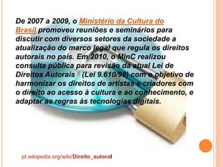 De 2007 a 2009, o Ministério da Cultura do
Brasil promoveu reuniões e seminários para
discutir com diversos setores da sociedade a
atualização do marco legal que regula os direitos
autorais no país. Em 2010, o MinC realizou
consulta pública para revisão da atual Lei de
Direitos Autorais 4 (Lei 9.610/98) com o objetivo de
harmonizar os direitos de artistas e criadores com
o direito ao acesso à cultura e ao conhecimento, e
adaptar as regras às tecnologias digitais.
pt.wikipedia.org/wiki/Direito_autoral
 