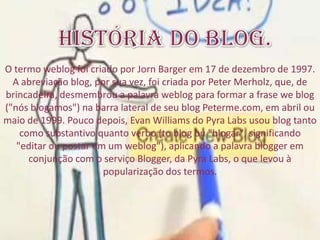 O termo weblog foi criado por Jorn Barger em 17 de dezembro de 1997.
A abreviação blog, por sua vez, foi criada por Peter Merholz, que, de
brincadeira, desmembrou a palavra weblog para formar a frase we blog
("nós blogamos") na barra lateral de seu blog Peterme.com, em abril ou
maio de 1999. Pouco depois, Evan Williams do Pyra Labs usou blog tanto
como substantivo quanto verbo (to blog ou "blogar", significando
"editar ou postar em um weblog"), aplicando a palavra blogger em
conjunção com o serviço Blogger, da Pyra Labs, o que levou à
popularização dos termos.
 