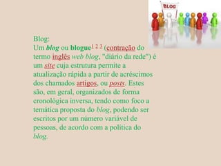 Blog:
Um blog ou blogue1 2 3 (contração do
termo inglês web blog, "diário da rede") é
um site cuja estrutura permite a
atualização rápida a partir de acréscimos
dos chamados artigos, ou posts. Estes
são, em geral, organizados de forma
cronológica inversa, tendo como foco a
temática proposta do blog, podendo ser
escritos por um número variável de
pessoas, de acordo com a política do
blog.
 