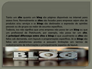 Tanto um site quanto um blog são páginas disponíveis na internet para
acesso livre. Normalmente os sites são focados para empresas sejam elas de
produtos e/ou serviços e os blogs são destinados a expressão de opiniões
pessoais ou de grupos ao redor de assuntos específicos.
Todavia, isso não significa que uma empresa não possa ter um blog ou que
um profissional de Patchwork, por exemplo, não possa ter um site.
A principal diferença entre sites e blogs é que usualmente os sites são
feitos sob demanda, com layouts e programações específicas. Já os blogs são
feitos em plataformas prontas e possuem limitações em termos de
cadastramento de informações e principalmente aspectos de layout.
 