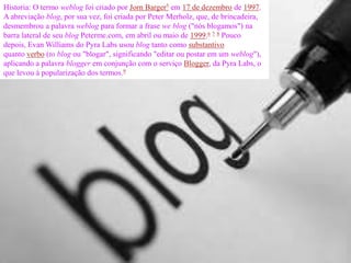 Historia: O termo weblog foi criado por Jorn Barger5 em 17 de dezembro de 1997.
A abreviação blog, por sua vez, foi criada por Peter Merholz, que, de brincadeira,
desmembrou a palavra weblog para formar a frase we blog ("nós blogamos") na
barra lateral de seu blog Peterme.com, em abril ou maio de 1999.6 7 8 Pouco
depois, Evan Williams do Pyra Labs usou blog tanto como substantivo
quanto verbo (to blog ou "blogar", significando "editar ou postar em um weblog"),
aplicando a palavra blogger em conjunção com o serviço Blogger, da Pyra Labs, o
que levou à popularização dos termos.9
 