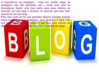 A importância da postagem : Hoje em muitos blogs as
postagens não são utilizadas, isto é muito ruim, pois os
marcadores fazem uma boa parte para seus leitores se
acharem em seu blog e focarem no assunto que eles mais
querem ler em seu blog.
Para isso você vai ter que aprender alguma coisinha básicas
sobre marcadores em postagens, para aprender e fazer com
que seu blog gere mais visitas e que faça seus leitores se
identificarem mais com o seu blog leia o restante do artigo.
 