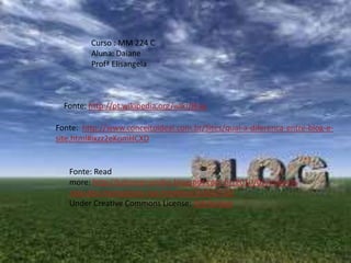Curso : MM 224 C
Aluna: Daiane
Profª Elisangela
Fonte: http://www.conceitoideal.com.br/Sites/qual-a-diferenca-entre-blog-e-
site.html#ixzz2eKomHCXD
Fonte: http://pt.wikipedia.org/wiki/Blog
Fonte: Read
more: http://juliomarcondes.blogspot.com.br/2010/05/importa
ncia-dos-marcadores-nas.html#ixzz2eKslOFGB
Under Creative Commons License: Attribution
 