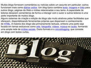 Muitos blogs fornecem comentários ou notícias sobre um assunto em particular; outros
funcionam mais como diários online. Um blog típico combina texto, imagens e links para
outros blogs, páginas da Web e mídias relacionadas a seu tema. A capacidade de
leitores deixarem comentários de forma a interagir com o autor e outros leitores é uma
parte importante de muitos blogs.
Alguns sistemas de criação e edição de blogs são muito atrativos pelas facilidades que
oferecem, disponibilizando ferramentas próprias que dispensam o conhecimento
de HTML. A maioria dos blogs são primariamente textuais, embora uma parte seja
focada em temas exclusivos como arte, fotografia, vídeos, música ou áudio, formando
uma ampla rede de mídias sociais. Outro formato é o microblogging, que consiste
em blogs com textos curtos.
 