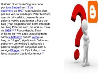 Historia: O termo weblog foi criado
por Jorn Barger5 em 17 de
dezembro de 1997. A abreviação blog,
por sua vez, foi criada por Peter Merholz,
que, de brincadeira, desmembrou a
palavra weblog para formar a frase we
blog ("nós blogamos") na barra lateral de
seu blog Peterme.com, em abril ou maio
de 1999.6 7 8 Pouco depois, Evan
Williams do Pyra Labs usou blog tanto
como substantivo quanto verbo (to
blog ou "blogar", significando "editar ou
postar em um weblog"), aplicando a
palavra blogger em conjunção com o
serviço Blogger, da Pyra Labs, o que
levou à popularização dos termos.9
 
