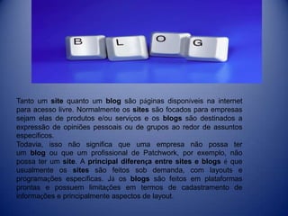 Tanto um site quanto um blog são páginas disponíveis na internet
para acesso livre. Normalmente os sites são focados para empresas
sejam elas de produtos e/ou serviços e os blogs são destinados a
expressão de opiniões pessoais ou de grupos ao redor de assuntos
específicos.
Todavia, isso não significa que uma empresa não possa ter
um blog ou que um profissional de Patchwork, por exemplo, não
possa ter um site. A principal diferença entre sites e blogs é que
usualmente os sites são feitos sob demanda, com layouts e
programações específicas. Já os blogs são feitos em plataformas
prontas e possuem limitações em termos de cadastramento de
informações e principalmente aspectos de layout.
 