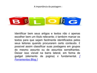 A importância da postagem :
Identificar bem seus artigos e textos não é apenas
escolher bem um título relevante; é também marcar os
textos para que sejam facilmente identificados pelos
seus leitores quando procurarem certo conteúdo. É
possível assim classificar suas postagens em grupos
do mesmo assunto ou de assuntos semelhantes.
Deixar isso visível na barra lateral, em forma de
gadget (elemento de página) é fundamental. [
Ferramentas Blog ]
 
