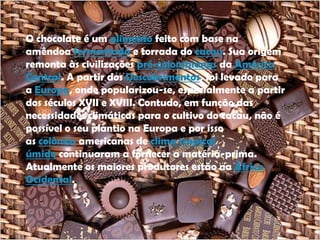 O chocolate é um alimento feito com base na
amêndoa fermentada e torrada do cacau. Sua origem
remonta às civilizações pré-colombianas da América
Central. A partir dos Descobrimentos, foi levado para
a Europa, onde popularizou-se, especialmente a partir
dos séculos XVII e XVIII. Contudo, em função das
necessidades climáticas para o cultivo do cacau, não é
possível o seu plantio na Europa e por isso
as colônias americanas de clima tropical
úmido continuaram a fornecer a matéria-prima.
Atualmente os maiores produtores estão na África
Ocidental.
 