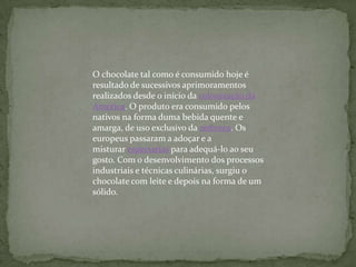 O chocolate tal como é consumido hoje é
resultado de sucessivos aprimoramentos
realizados desde o início da colonização da
América. O produto era consumido pelos
nativos na forma duma bebida quente e
amarga, de uso exclusivo da nobreza. Os
europeus passaram a adoçar e a
misturar especiarias para adequá-lo ao seu
gosto. Com o desenvolvimento dos processos
industriais e técnicas culinárias, surgiu o
chocolate com leite e depois na forma de um
sólido.
 