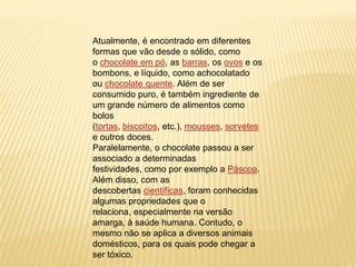 Atualmente, é encontrado em diferentes
formas que vão desde o sólido, como
o chocolate em pó, as barras, os ovos e os
bombons, e líquido, como achocolatado
ou chocolate quente. Além de ser
consumido puro, é também ingrediente de
um grande número de alimentos como
bolos
(tortas, biscoitos, etc.), mousses, sorvetes
e outros doces.
Paralelamente, o chocolate passou a ser
associado a determinadas
festividades, como por exemplo a Páscoa.
Além disso, com as
descobertas científicas, foram conhecidas
algumas propriedades que o
relaciona, especialmente na versão
amarga, à saúde humana. Contudo, o
mesmo não se aplica a diversos animais
domésticos, para os quais pode chegar a
ser tóxico.
 