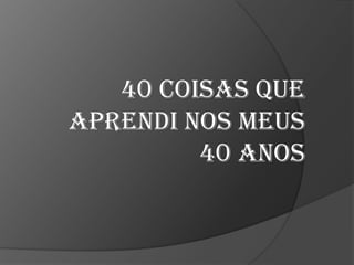 40 coisas que
aprendi nos meus
40 anos

 