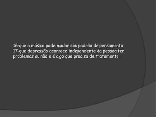 16-que a música pode mudar seu padrão de pensamento
17-que depressão acontece independente da pessoa ter
problemas ou não e é algo que precisa de tratamento

 