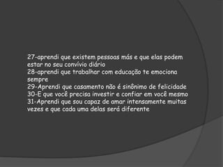 27-aprendi que existem pessoas más e que elas podem
estar no seu convívio diário
28-aprendi que trabalhar com educação te emociona
sempre
29-Aprendi que casamento não é sinônimo de felicidade
30-E que você precisa investir e confiar em você mesmo
31-Aprendi que sou capaz de amar intensamente muitas
vezes e que cada uma delas será diferente

 