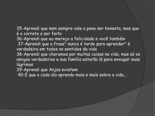 35-Aprendi que nem sempre vale a pena ser honesta, mas que
é o correto a ser feito
36-Aprendi que eu mereço a felicidade e você também
37-Aprendi que a frase" nunca é tarde para aprender" é
verdadeira em todos os sentidos da vida
38-Aprendi que choramos por muitas coisas na vida, mas só os
amigos verdadeiros e sua família estarão lá para enxugar suas
lágrimas
39-Aprendi que Anjos existem
40-E que a cada dia aprendo mais e mais sobre a vida...

 