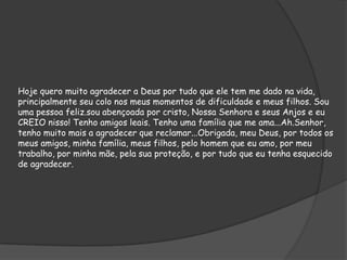 Hoje quero muito agradecer a Deus por tudo que ele tem me dado na vida,
principalmente seu colo nos meus momentos de dificuldade e meus filhos. Sou
uma pessoa feliz.sou abençoada por cristo, Nossa Senhora e seus Anjos e eu
CREIO nisso! Tenho amigos leais. Tenho uma família que me ama...Ah.Senhor,
tenho muito mais a agradecer que reclamar...Obrigada, meu Deus, por todos os
meus amigos, minha família, meus filhos, pelo homem que eu amo, por meu
trabalho, por minha mãe, pela sua proteção, e por tudo que eu tenha esquecido
de agradecer.

 