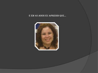 E em 40 anos eu aprendi que...

 