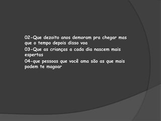 02-Que dezoito anos demoram pra chegar mas
que o tempo depois disso voa
03-Que as crianças a cada dia nascem mais
espertas
04-que pessoas que você ama são as que mais
podem te magoar

 