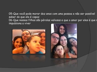 05-Que você pode morar dez anos com uma pessoa e não ser possível
saber do que ela é capaz
06-Que nossos filhos são pérolas valiosas e que o amor por eles é que n
impulsiona a viver

 