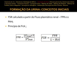 FORMAÇÃO DA URINA: CONCEITOS INICIAIS


FSR calculado a partir do Fluxo plasmático renal – FPR e o
PAH;



Princípio de Fick ;

 
