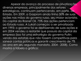 Apesar do avanço do processo de privatização,
diversas empresas, principalmente dos setores
estratégicos, continuam pertencendo, em parte, ao
Estado. Em 2009, a Gazprom ainda tinha 50% de suas
ações nas mãos do governo russo, seu maior acionista.
Do capital da Rosnef Oil, 75% das ações pertenciam
ao Estado russo. A Lukoil começou a ser privatizada
em 1993: o governo foi se desfazendo de suas ações e
em 2004 vendeu o restante que possuía do capital da
empresa (isso foi uma estratégia do governo Putin:
venda das estatais que não fossem competitivas para
sanear contas públicas e garantir crescimento de 7%
ao ano em seu segundo mandato, 2004 ‐ 2008). Como
mostra a tabela o gráfico:

 
