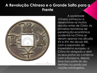 A Revolução Chinesa e o Grande Salto para a
Frente
A sociedade
chinesa começou a
desenvolver-se muitos
séculos antes de Cristo. As
primeiras tentativas de
penetração econômica
ocidental na China se
deram apenas nos séculos
XV e XVI. No século XIX,
com a expansão do
imperialismo europeu, a
China foi obrigada a abrir
os seus portos ao comércio
com a Europa e, depois,
teve boa parte do seu
território ocupado por
nações estrangeiras.

 