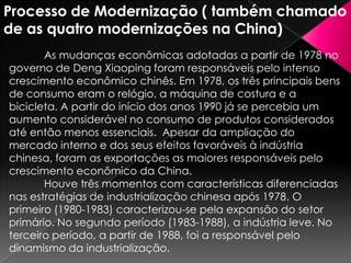 Processo de Modernização ( também chamado
de as quatro modernizações na China)
As mudanças econômicas adotadas a partir de 1978 no
governo de Deng Xiaoping foram responsáveis pelo intenso
crescimento econômico chinês. Em 1978, os três principais bens
de consumo eram o relógio, a máquina de costura e a
bicicleta. A partir do início dos anos 1990 já se percebia um
aumento considerável no consumo de produtos considerados
até então menos essenciais. Apesar da ampliação do
mercado interno e dos seus efeitos favoráveis à indústria
chinesa, foram as exportações as maiores responsáveis pelo
crescimento econômico da China.
Houve três momentos com características diferenciadas
nas estratégias de industrialização chinesa após 1978. O
primeiro (1980-1983) caracterizou-se pela expansão do setor
primário. No segundo período (1983-1988), a indústria leve. No
terceiro período, a partir de 1988, foi a responsável pelo
dinamismo da industrialização.

 