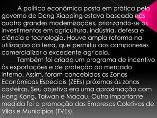 A política econômica posta em prática pelo
governo de Deng Xiaoping estava baseada nas
quatro grandes modernizações, priorizando-se os
investimentos em agricultura, indústria, defesa e
ciência e tecnologia. Houve ampla reforma na
utilização da terra, que permitiu aos camponeses
comercializar o excedente agrícola.
Também foi criado um programa de incentivo
às exportações e de proteção ao mercado
interno. Assim, foram concebidas as Zonas
Econômicas Especiais (ZEEs) próximas às zonas
costeiras. Seu objetivo era uma aproximação com
Hong Kong, Taiwan e Macau. Outra importante
medida foi a promoção das Empresas Coletivas de
Vilas e Municípios (TVEs).

 