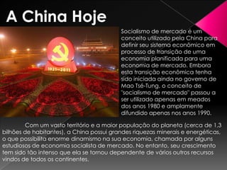 A China Hoje
Socialismo de mercado é um
conceito utilizado pela China para
definir seu sistema econômico em
processo de transição de uma
economia planificada para uma
economia de mercado. Embora
esta transição econômica tenha
sido iniciada ainda no governo de
Mao Tsé-Tung, o conceito de
"socialismo de mercado" passou a
ser utilizado apenas em meados
dos anos 1980 e amplamente
difundido apenas nos anos 1990.
Com um vasto território e a maior população do planeta (cerca de 1,3
bilhões de habitantes), a China possui grandes riquezas minerais e energéticas,
o que possibilita enorme dinamismo na sua economia, chamada por alguns
estudiosos de economia socialista de mercado. No entanto, seu crescimento
tem sido tão intenso que ela se tornou dependente de vários outros recursos
vindos de todos os continentes.

 