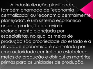 A industrialização planificada,
também chamada de "economia
centralizada" ou "economia centralmente
planejada", é um sistema econômico
onde a produção é previa e
racionalmente planejada por
especialistas, no qual os meios de
produção são propriedade do estado e a
atividade econômica é controlada por
uma autoridade central que estabelece
metas de produção e distribui as matérias
primas para as unidades de produção.

 