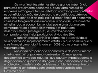 Os investimentos externos são de grande importância
para esse crescimento econômico, e um vasto número de
empresas estrangeiras tem se instalado na China para aproveitar
os benefícios da mão de obra barata e qualificada, além do
potencial exportador do país. Hoje a importância da economia
chinesa é tão grande que uma diminuição do seu crescimento
atingiria toda a economia mundial, pois é uma das maiores
compradoras de commodities vindas dos países em
desenvolvimento (emergentes) e uma das principais
compradoras dos títulos públicos da dívida dos EUA.
O setor financeiro chinês é altamente desenvolvido, e
seus bancos são majoritariamente estatais, o que permitiu que a
crise financeira mundial iniciada em 2008 não os atingisse tão
violentamente.
Apesar da prosperidade econômica, o desenvolvimento
chinês gera muitos problemas ambientais. Os mais graves
decorrem da atividade industrial, que causam impactos como a
degradação da qualidade da água, a contaminação do solo e
a poluição atmosférica. Os problemas ambientais, no entanto,
começam a ser tratados com grande preocupação pelo
Governo chinês.

 