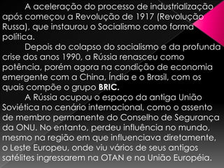 A aceleração do processo de industrialização
após começou a Revolução de 1917 (Revolução
Russa), que instaurou o Socialismo como forma
política.
Depois do colapso do socialismo e da profunda
crise dos anos 1990, a Rússia renasceu como
potência, porém agora na condição de economia
emergente com a China, Índia e o Brasil, com os
quais compõe o grupo BRIC.
A Rússia ocupou o espaço da antiga União
Soviética no cenário internacional, como o assento
de membro permanente do Conselho de Segurança
da ONU. No entanto, perdeu influência no mundo,
mesmo na região em que influenciava diretamente,
o Leste Europeu, onde viu vários de seus antigos
satélites ingressarem na OTAN e na União Européia.

 