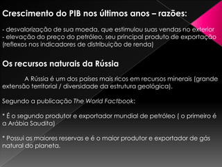Crescimento do PIB nos últimos anos – razões:
‐ desvalorização de sua moeda, que estimulou suas vendas no exterior
‐ elevação do preço do petróleo, seu principal produto de exportação
(reflexos nos indicadores de distribuição de renda)

Os recursos naturais da Rússia
A Rússia é um dos países mais ricos em recursos minerais (grande
extensão territorial / diversidade da estrutura geológica).
Segundo a publicação The World Factbook:
* É o segundo produtor e exportador mundial de petróleo ( o primeiro é
a Arábia Saudita)
* Possui as maiores reservas e é o maior produtor e exportador de gás
natural do planeta.

 