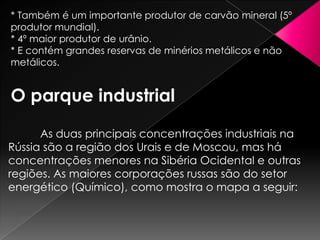 * Também é um importante produtor de carvão mineral (5º
produtor mundial).
* 4º maior produtor de urânio.
* E contém grandes reservas de minérios metálicos e não
metálicos.

O parque industrial
As duas principais concentrações industriais na
Rússia são a região dos Urais e de Moscou, mas há
concentrações menores na Sibéria Ocidental e outras
regiões. As maiores corporações russas são do setor
energético (Químico), como mostra o mapa a seguir:

 