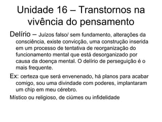 Unidade 16 – Transtornos na
vivência do pensamento
Delírio – Juízos falso/ sem fundamento, alterações da
consciência, existe convicção, uma construção inserida
em um processo de tentativa de reorganização do
funcionamento mental que está desorganizado por
causa da doença mental. O delírio de perseguição é o
mais frequente.

Ex: certeza que será envenenado, há planos para acabar
comigo, sou uma divindade com poderes, implantaram
um chip em meu cérebro.
Místico ou religioso, de ciúmes ou infidelidade

 