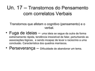Un. 17 – Transtornos do Pensamento
com correlatos Verbais
Transtornos que afetam o cognitivo (pensamento) e o
verbal.

• Fuga de ideias – uma ideia se segue da outra de forma
extremamente rápida, tendência irresistível de falar, perturbando as
associações lógicas, e sendo incapaz de levar o raciocínio a uma
conclusão. Característica dos quadros maníacos.

• Perseverança – Dificuldade de abandonar um tema.

 