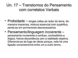 Un. 17 – Transtornos do Pensamento
com correlatos Verbais
• Prolixidade – longas voltas ao redor do tema, de
maneira imprecisa, mistura essencial com supérfluo,
perde-se em pormenores desnecessários.

• Pensamento/linguagem incoerente –
pensamento incoerente e confuso, contraditório e
ilógico, franca discordância com a realidade objetiva.
Diferencia-se da fuga de ideias porque, nela há uma
ligação compreensível entre um e outro termo.

 