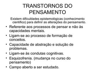 TRANSTORNOS DO
PENSAMENTO
Existem dificuldades epistemológicas (conhecimento
científico) para definir as alterações do pensamento.

• Referente aos processos de pensar e não às
capacidades mentais.
• Ligam-se ao processo de formação de
conceitos.
• Capacidade de abstração e solução de
problemas.
• Ligam-se às condutas cognitivas.
• Esquizofrenia. (mudança no curso do
pensamento)
• Campo aberto a ser estudado.

 