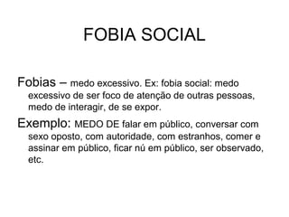 FOBIA SOCIAL
Fobias – medo excessivo. Ex: fobia social: medo
excessivo de ser foco de atenção de outras pessoas,
medo de interagir, de se expor.

Exemplo: MEDO DE falar em público, conversar com
sexo oposto, com autoridade, com estranhos, comer e
assinar em público, ficar nú em público, ser observado,
etc.

 